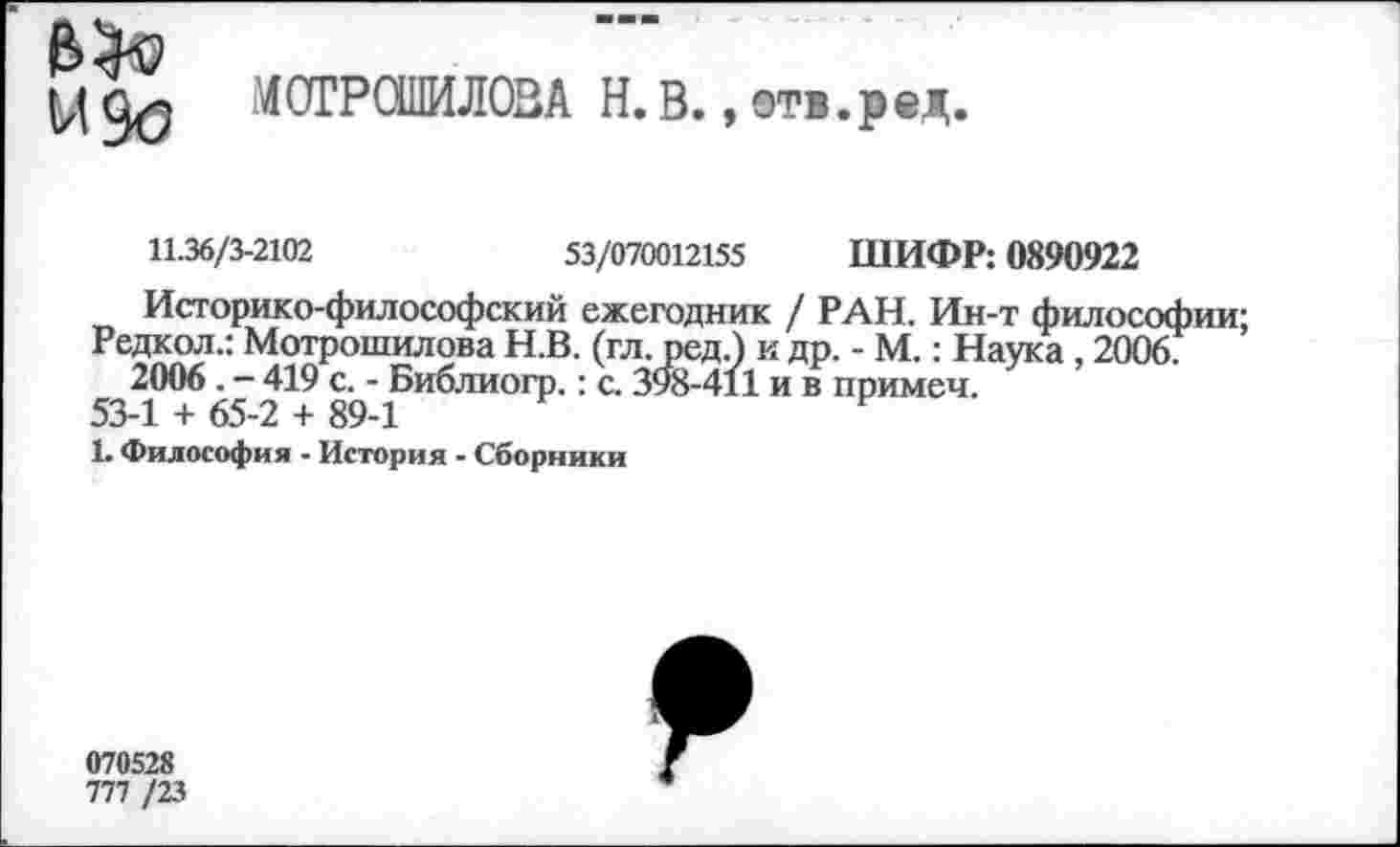 ﻿И до
МОГРОШИЛОВА Н.В., отв. р ед.
11.36/3-2102	53/070012155 ШИФР: 0890922
Историко-философский ежегодник / РАН. Ин-т философии;
Редкол.: Мотрошилова Н.В. (гл. ред.) и др. - М.: Наука , 2006.
2006. - 419 с. - Библиогр.: с. 398-411 и в примеч.
53-1 + 65-2 + 89-1	Р
1. Философия - История - Сборники
070528
777 /23